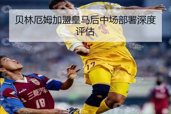 贝林厄姆加盟皇马后中场部署深度评估